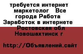 требуется интернет- маркетолог - Все города Работа » Заработок в интернете   . Ростовская обл.,Новошахтинск г.